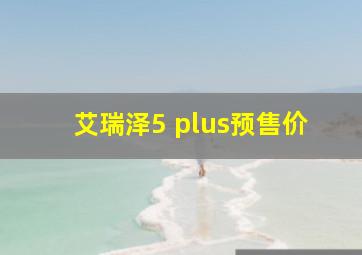 艾瑞泽5 plus预售价